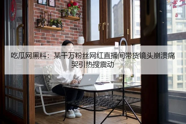 吃瓜网黑料：某千万粉丝网红直播间带货镜头崩溃痛哭引热搜震动